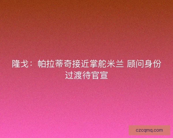 隆戈：帕拉蒂奇接近掌舵米兰 顾问身份过渡待官宣