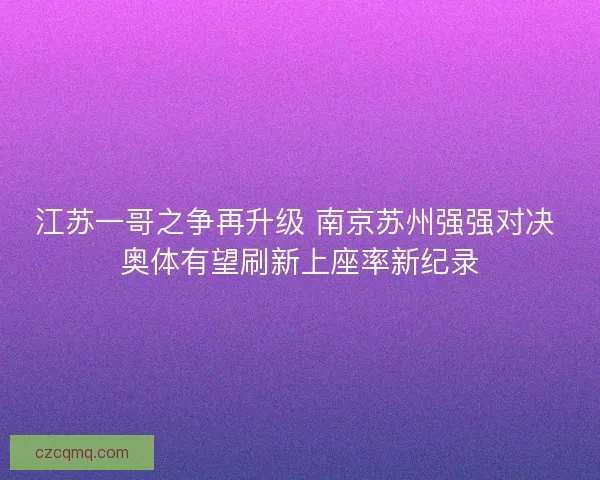 江苏一哥之争再升级 南京苏州强强对决 奥体有望刷新上座率新纪录