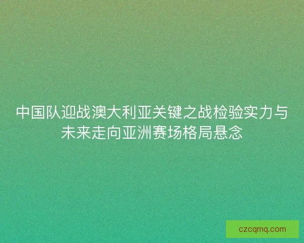 中国队迎战澳大利亚关键之战检验实力与未来走向亚洲赛场格局悬念