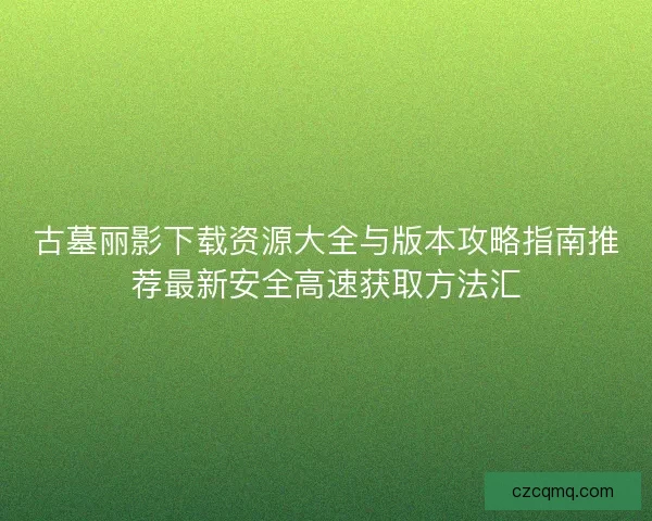 古墓丽影下载资源大全与版本攻略指南推荐最新安全高速获取方法汇