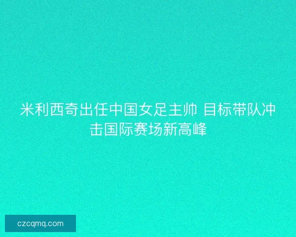米利西奇出任中国女足主帅 目标带队冲击国际赛场新高峰