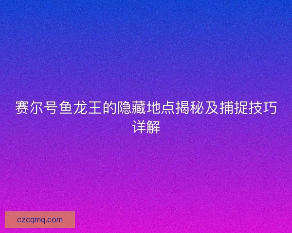 赛尔号鱼龙王的隐藏地点揭秘及捕捉技巧详解