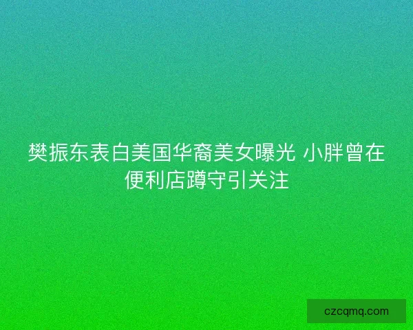 樊振东表白美国华裔美女曝光 小胖曾在便利店蹲守引关注